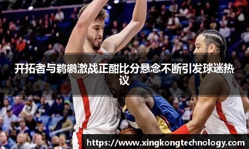开拓者与鹈鹕激战正酣比分悬念不断引发球迷热议